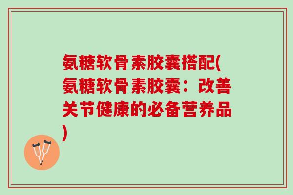 氨糖软骨素胶囊搭配(氨糖软骨素胶囊：改善关节健康的必备营养品)