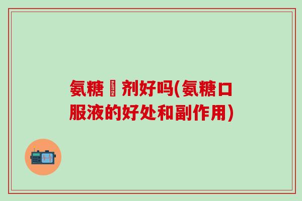 氨糖沖剂好吗(氨糖口服液的好处和副作用)