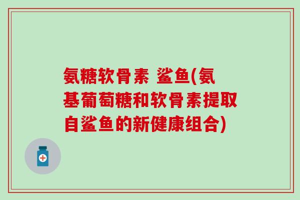 氨糖软骨素 鲨鱼(氨基葡萄糖和软骨素提取自鲨鱼的新健康组合)