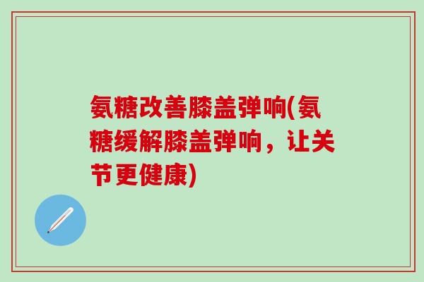 氨糖改善膝盖弹响(氨糖缓解膝盖弹响,让关节更健康) 氨糖改善膝盖弹响(氨糖缓解膝盖弹响,让关节更健康)