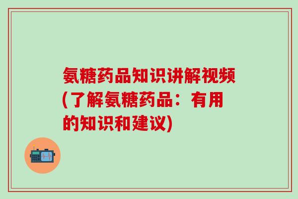 氨糖药品知识讲解视频(了解氨糖药品：有用的知识和建议)