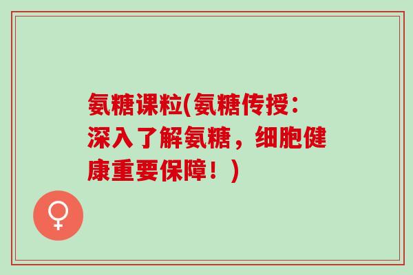 氨糖课粒(氨糖传授：深入了解氨糖，细胞健康重要保障！)