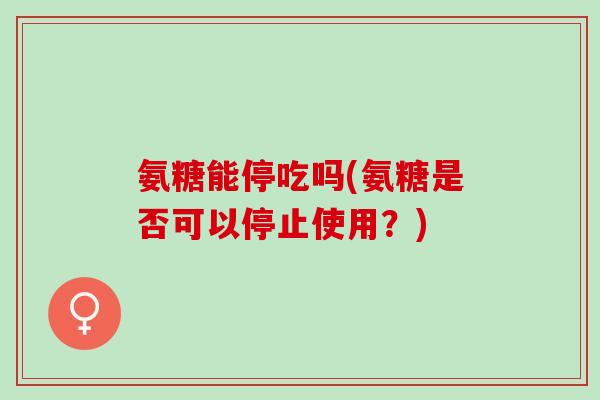 氨糖能停吃吗(氨糖是否可以停止使用？)