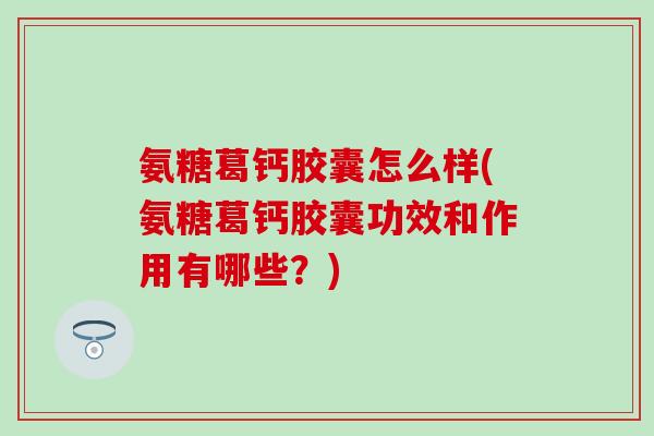 氨糖葛钙胶囊怎么样(氨糖葛钙胶囊功效和作用有哪些？)