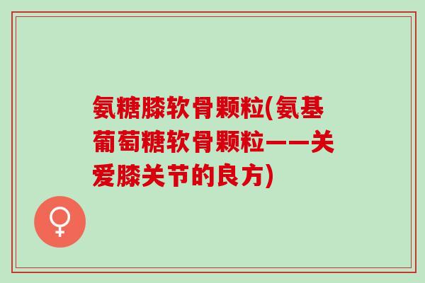 氨糖膝软骨颗粒(氨基葡萄糖软骨颗粒——关爱膝关节的良方)