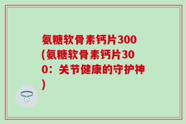 氨糖软骨素钙片300(氨糖软骨素钙片300：关节健康的守护神)