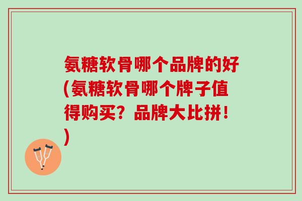 氨糖软骨哪个品牌的好(氨糖软骨哪个牌子值得购买？品牌大比拼！)