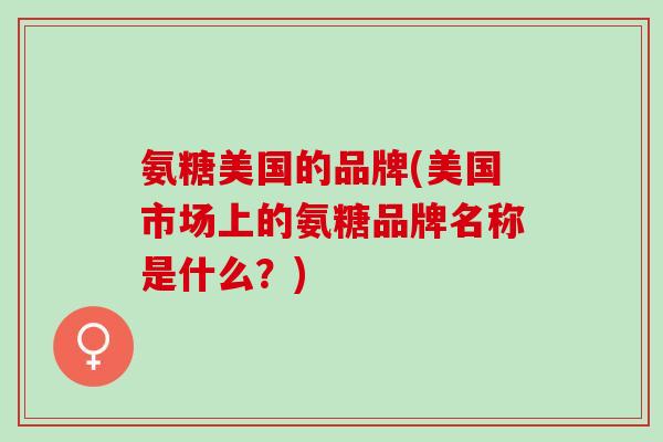 氨糖美国的品牌(美国市场上的氨糖品牌名称是什么？)
