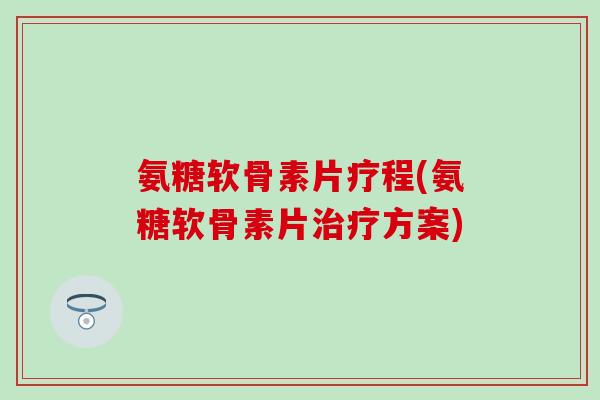 氨糖软骨素片疗程(氨糖软骨素片治疗方案)