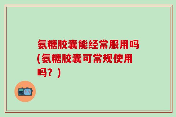 氨糖胶囊能经常服用吗(氨糖胶囊可常规使用吗？)
