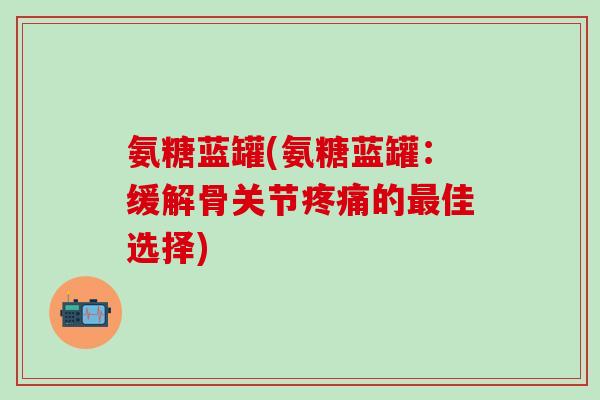 氨糖蓝罐(氨糖蓝罐：缓解骨关节疼痛的最佳选择)