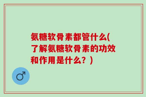氨糖软骨素都管什么(了解氨糖软骨素的功效和作用是什么？)