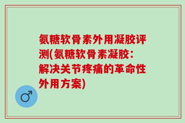 氨糖软骨素外用凝胶评测(氨糖软骨素凝胶：解决关节疼痛的革命性外用方案)