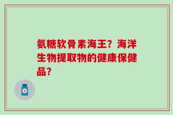 氨糖软骨素海王？海洋生物提取物的健康保健品？