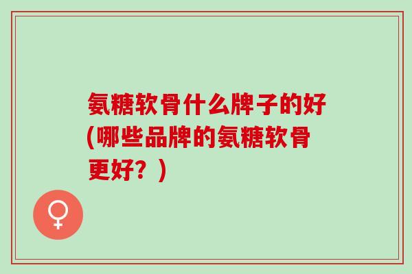 氨糖软骨什么牌子的好(哪些品牌的氨糖软骨更好？)