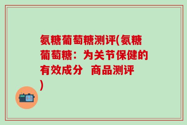 氨糖葡萄糖测评(氨糖葡萄糖：为关节保健的有效成分  商品测评)