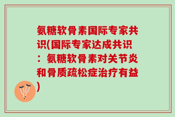 氨糖软骨素国际专家共识(国际专家达成共识：氨糖软骨素对关节炎和骨质疏松症治疗有益)