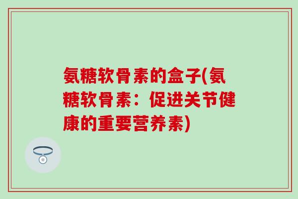 氨糖软骨素的盒子(氨糖软骨素：促进关节健康的重要营养素)