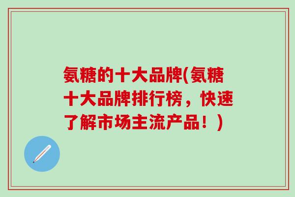 氨糖的十大品牌(氨糖十大品牌排行榜，快速了解市场主流产品！)