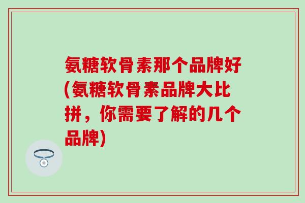 氨糖软骨素那个品牌好(氨糖软骨素品牌大比拼，你需要了解的几个品牌)