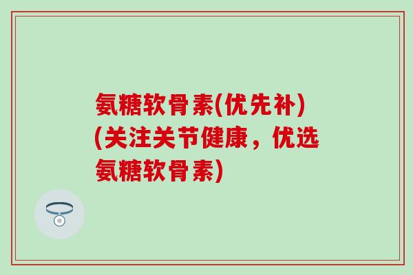 氨糖软骨素(优先补)(关注关节健康，优选氨糖软骨素)