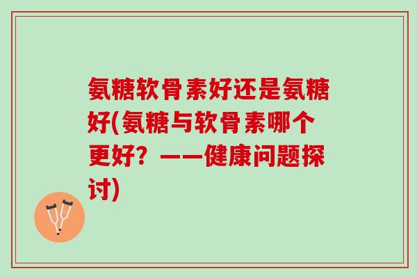 氨糖软骨素好还是氨糖好(氨糖与软骨素哪个更好？——健康问题探讨)