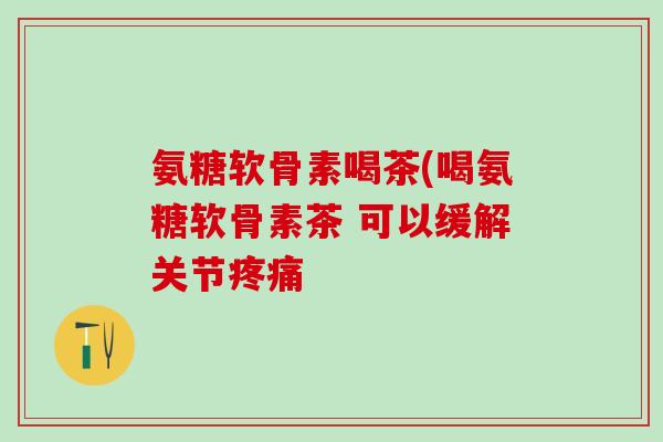 氨糖软骨素喝茶(喝氨糖软骨素茶 可以缓解关节 氨糖软骨素喝茶(喝氨糖软骨素茶 可以缓解关节