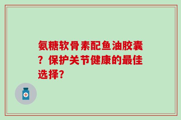氨糖软骨素配鱼油胶囊？保护关节健康的最佳选择？
