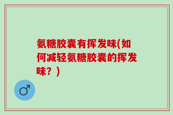 氨糖胶囊有挥发味(如何减轻氨糖胶囊的挥发味？)