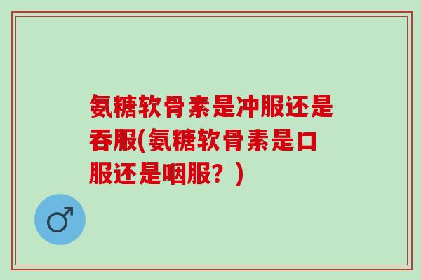 氨糖软骨素是冲服还是吞服(氨糖软骨素是口服还是咽服？)
