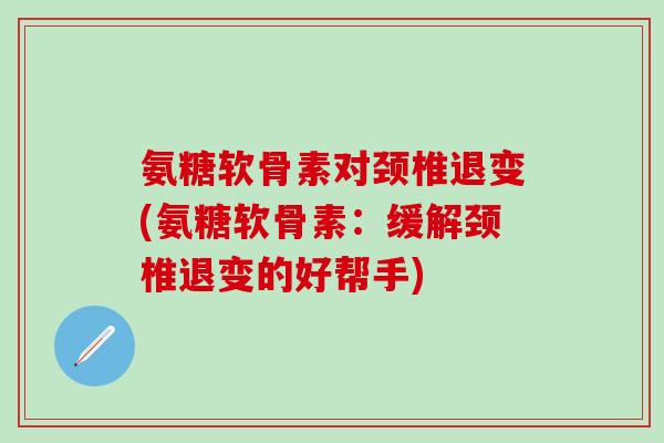 氨糖软骨素对颈椎退变(氨糖软骨素：缓解颈椎退变的好帮手)