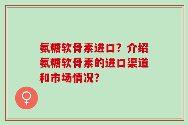 氨糖软骨素进口？介绍氨糖软骨素的进口渠道和市场情况？