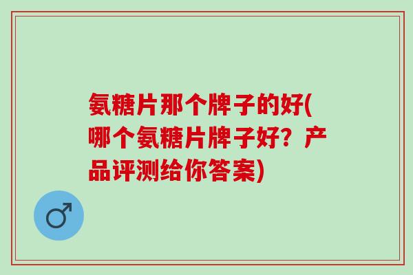 氨糖片那个牌子的好(哪个氨糖片牌子好？产品评测给你答案)