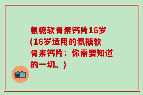 氨糖软骨素钙片16岁(16岁适用的氨糖软骨素钙片：你需要知道的一切。)