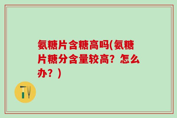 氨糖片含糖高吗(氨糖片糖分含量较高？怎么办？)