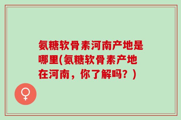 氨糖软骨素河南产地是哪里(氨糖软骨素产地在河南，你了解吗？)