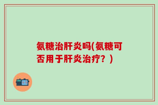氨糖治肝炎吗(氨糖可否用于肝炎治疗？)