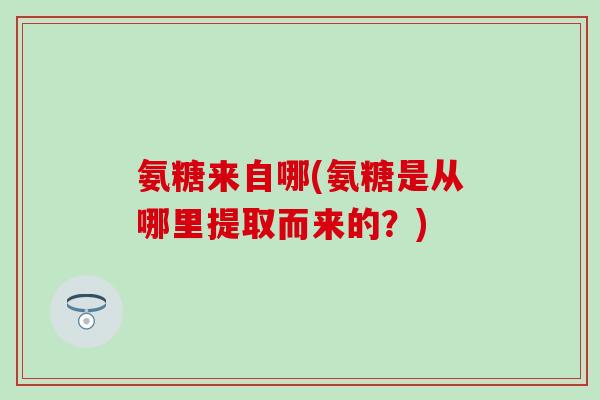 氨糖来自哪(氨糖是从哪里提取而来的？)