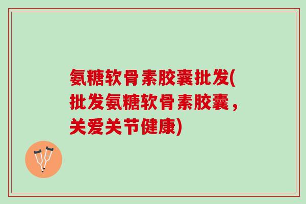 氨糖软骨素胶囊批发(批发氨糖软骨素胶囊，关爱关节健康)