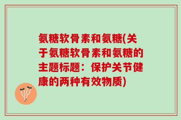 氨糖软骨素和氨糖(关于氨糖软骨素和氨糖的主题标题：保护关节健康的两种有效物质)
