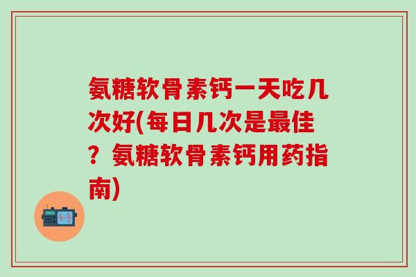 氨糖软骨素钙一天吃几次好(每日几次是最佳？氨糖软骨素钙用药指南)