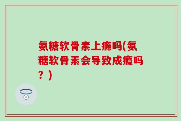 氨糖软骨素上瘾吗(氨糖软骨素会导致成瘾吗？)
