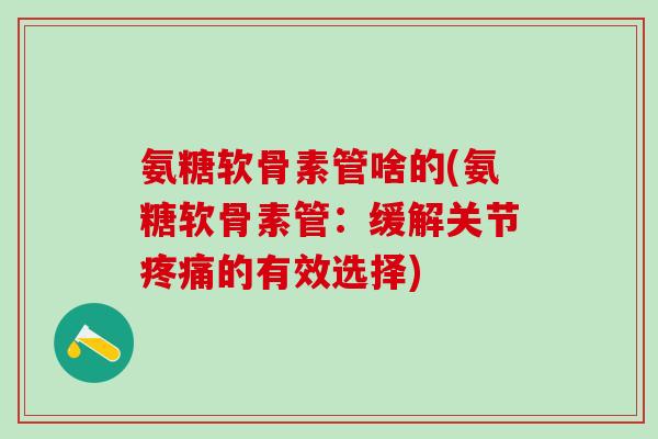 氨糖软骨素管啥的(氨糖软骨素管:缓解关节的有效选择) 氨糖软骨素管啥的(氨糖软骨素管:缓解关节的有效选择)