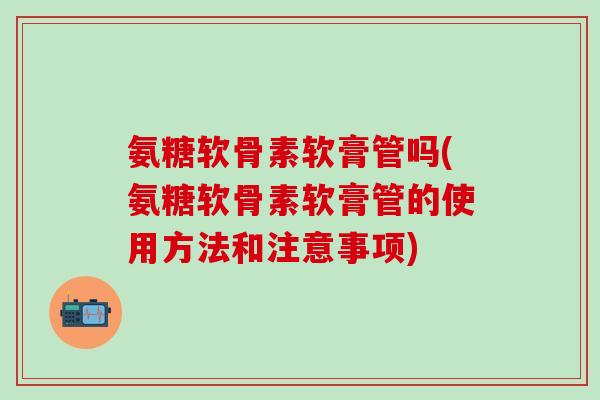 氨糖软骨素软膏管吗(氨糖软骨素软膏管的使用方法和注意事项)