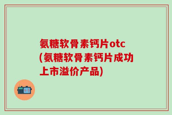 氨糖软骨素钙片otc(氨糖软骨素钙片成功上市溢价产品)