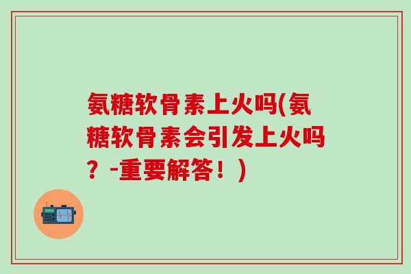 氨糖软骨素上火吗(氨糖软骨素会引发上火吗？-重要解答！)