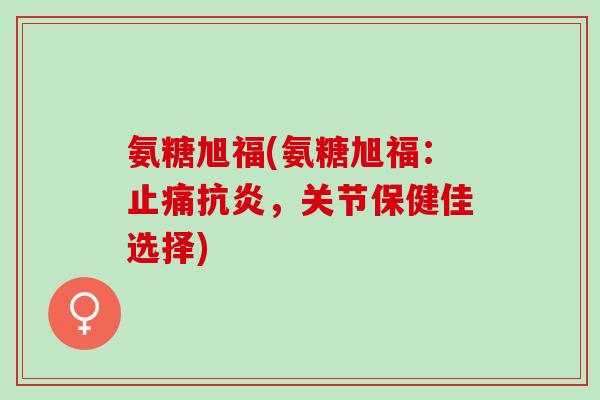 氨糖旭福(氨糖旭福：止痛抗炎，关节保健佳选择)