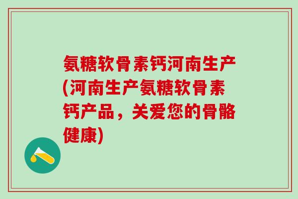 氨糖软骨素钙河南生产(河南生产氨糖软骨素钙产品，关爱您的骨骼健康)
