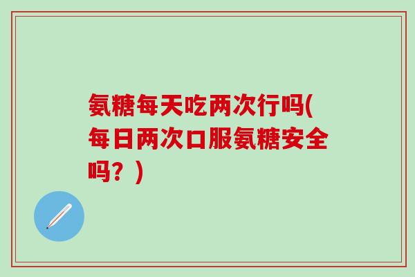 氨糖每天吃两次行吗(每日两次口服氨糖安全吗？)