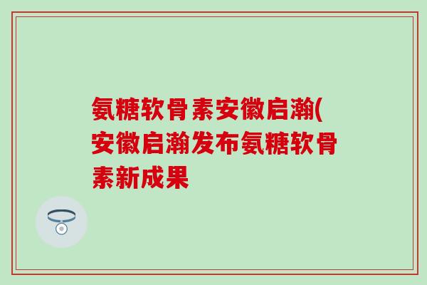 氨糖软骨素安徽启瀚(安徽启瀚发布氨糖软骨素新成果